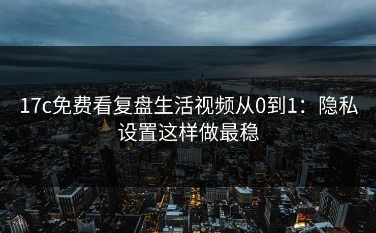 17c免费看复盘生活视频从0到1：隐私设置这样做最稳  第1张
