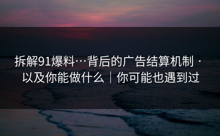 拆解91爆料…背后的广告结算机制 · 以及你能做什么｜你可能也遇到过  第1张