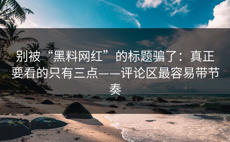 别被“黑料网红”的标题骗了：真正要看的只有三点——评论区最容易带节奏
