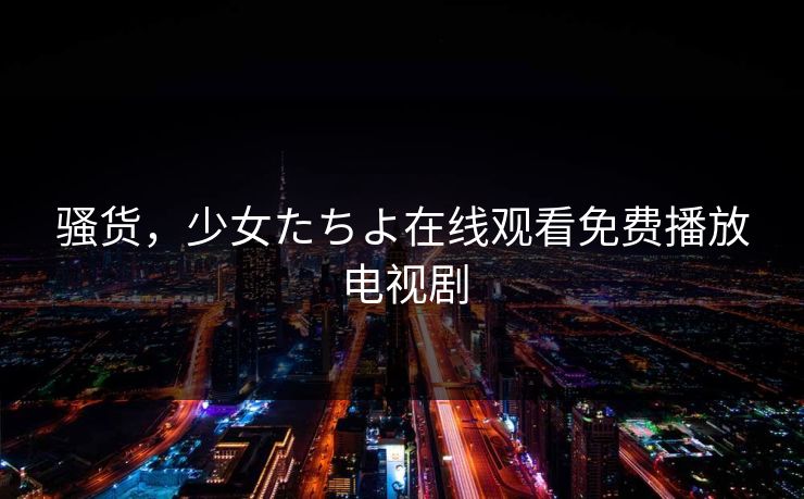 骚货，少女たちよ在线观看免费播放电视剧