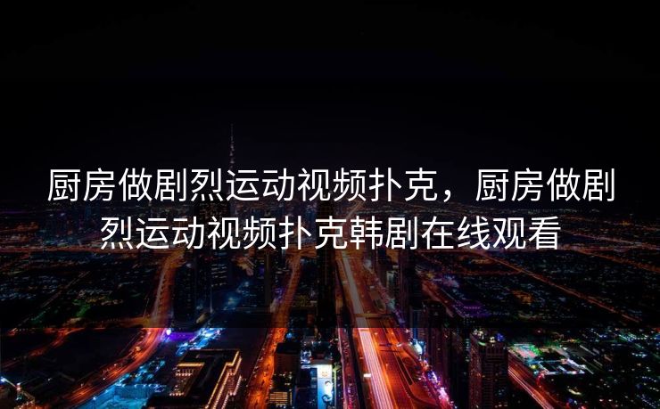 厨房做剧烈运动视频扑克，厨房做剧烈运动视频扑克韩剧在线观看