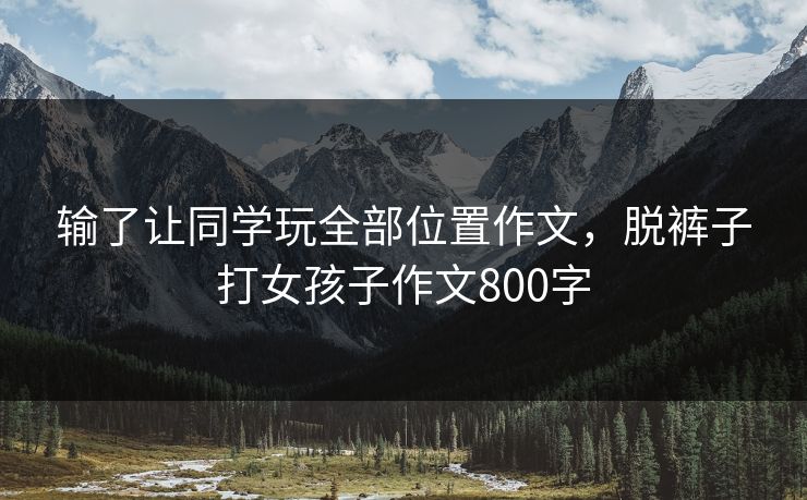 输了让同学玩全部位置作文，脱裤子打女孩子作文800字