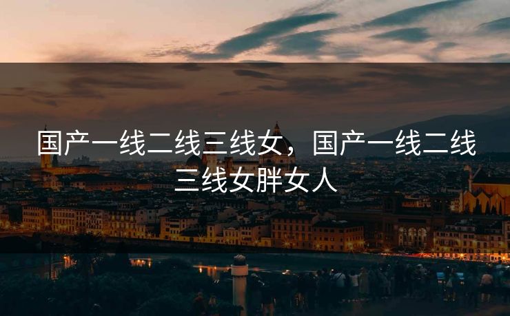 国产一线二线三线女，国产一线二线三线女胖女人