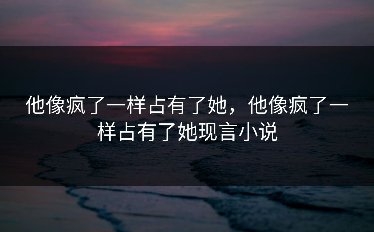他像疯了一样占有了她,他像疯了一样占有了她现言小说 第1张 他像疯了一样占有了她,他像疯了一样占有了她现言小说 第1张
