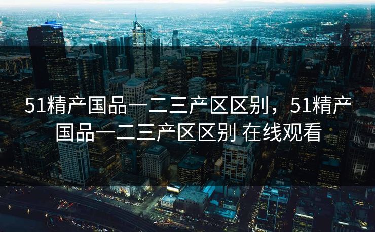 51精产国品一二三产区区别，51精产国品一二三产区区别 在线观看  第1张