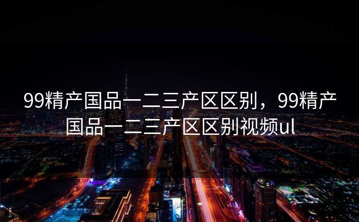 99精产国品一二三产区区别,99精产国品一二三产区区别视频ul 第1张 99精产国品一二三产区区别,99精产国品一二三产区区别视频ul 第1张