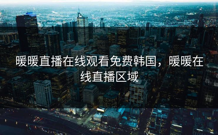 暖暖直播在线观看免费韩国，暖暖在线直播区域