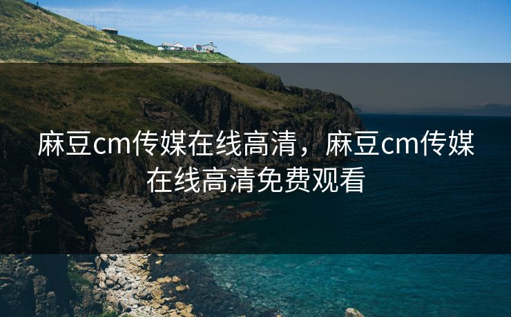 麻豆cm传媒在线高清，麻豆cm传媒在线高清免费观看