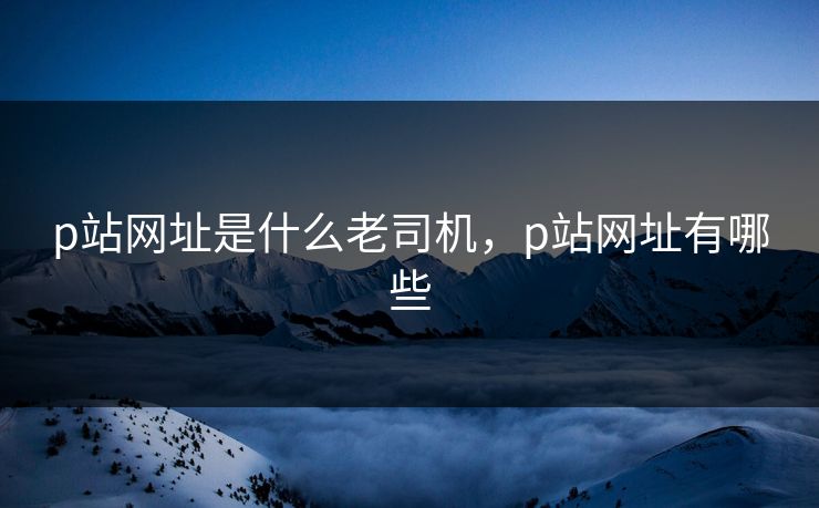p站网址是什么老司机，p站网址有哪些