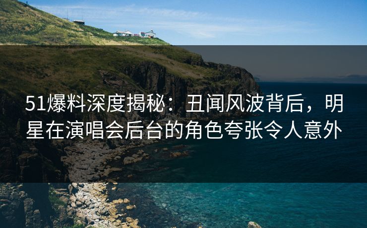 51爆料深度揭秘：丑闻风波背后，明星在演唱会后台的角色夸张令人意外