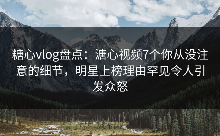 糖心vlog盘点：溏心视频7个你从没注意的细节，明星上榜理由罕见令人引发众怒