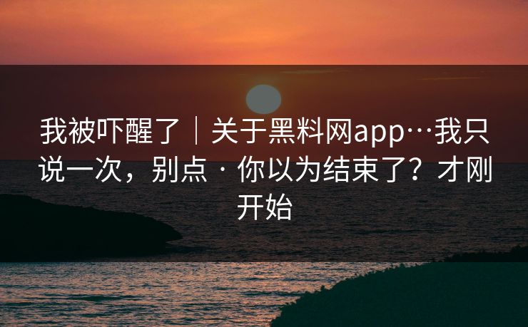 我被吓醒了｜关于黑料网app…我只说一次，别点 · 你以为结束了？才刚开始